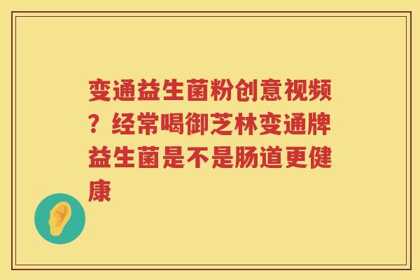 变通益生菌粉创意视频？经常喝御芝林变通牌益生菌是不是肠道更健康