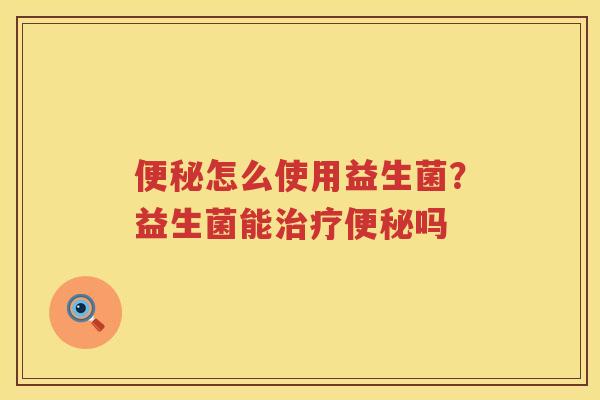 便秘怎么使用益生菌？益生菌能治疗便秘吗