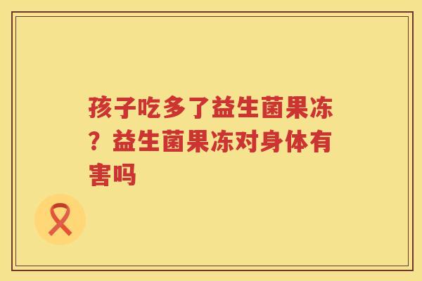 孩子吃多了益生菌果冻？益生菌果冻对身体有害吗