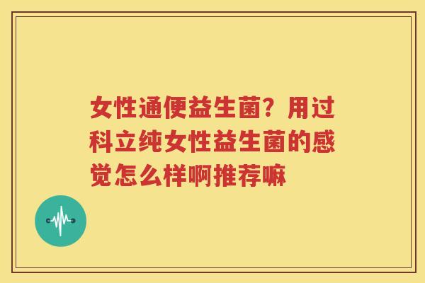 女性通便益生菌？用过科立纯女性益生菌的感觉怎么样啊推荐嘛