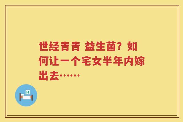 世经青青 益生菌？如何让一个宅女半年内嫁出去……
