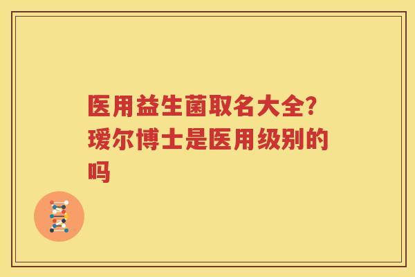 医用益生菌取名大全？瑷尔博士是医用级别的吗