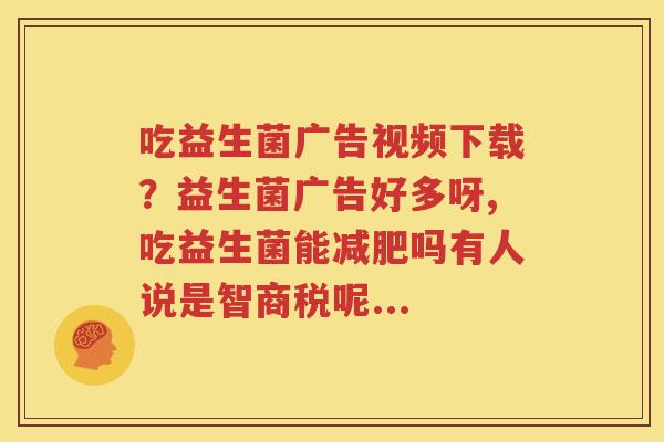吃益生菌广告视频下载？益生菌广告好多呀,吃益生菌能减肥吗有人说是智商税呢...