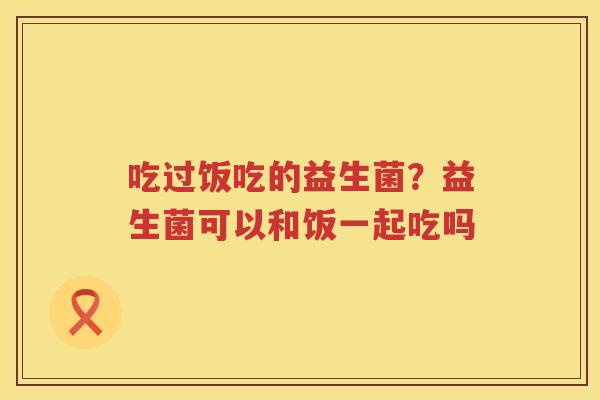 吃过饭吃的益生菌？益生菌可以和饭一起吃吗