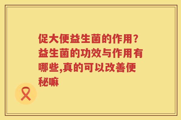 促大便益生菌的作用？益生菌的功效与作用有哪些,真的可以改善便秘嘛