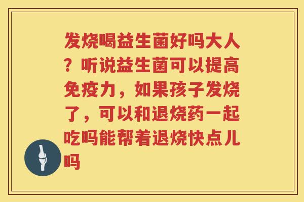 发烧喝益生菌好吗大人？听说益生菌可以提高免疫力，如果孩子发烧了，可以和退烧药一起吃吗能帮着退烧快点儿吗
