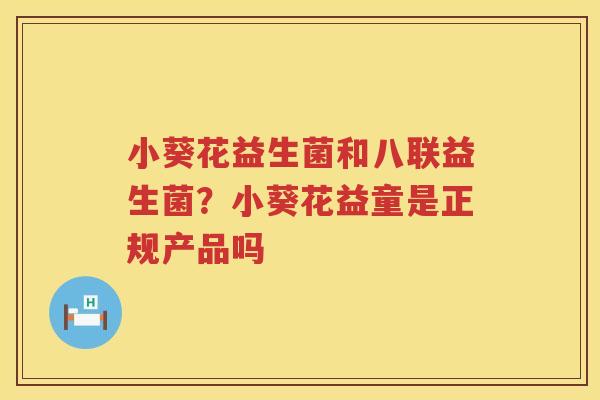 小葵花益生菌和八联益生菌？小葵花益童是正规产品吗