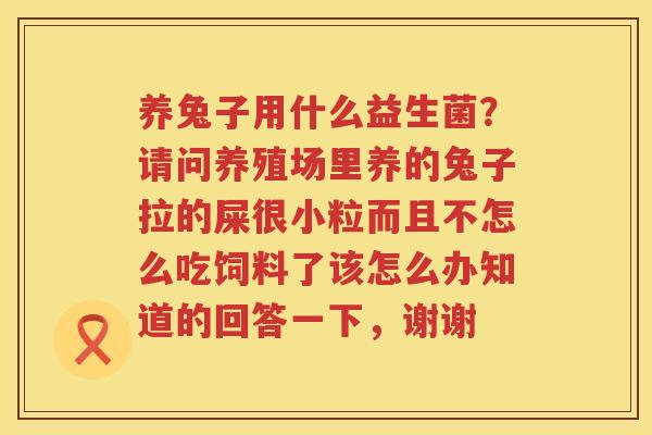 养兔子用什么益生菌？请问养殖场里养的兔子拉的屎很小粒而且不怎么吃饲料了该怎么办知道的回答一下，谢谢