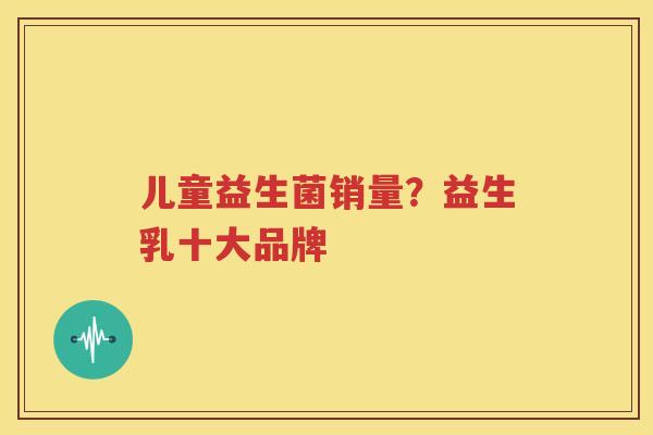 儿童益生菌销量？益生乳十大品牌