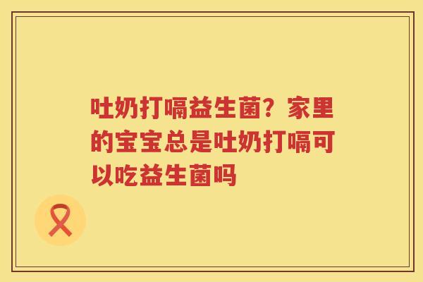 吐奶打嗝益生菌？家里的宝宝总是吐奶打嗝可以吃益生菌吗