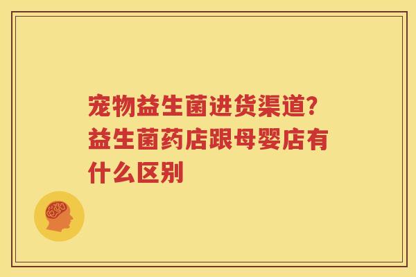 宠物益生菌进货渠道？益生菌药店跟母婴店有什么区别