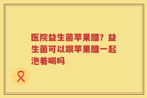 医院益生菌苹果醋？益生菌可以跟苹果醋一起泡着喝吗