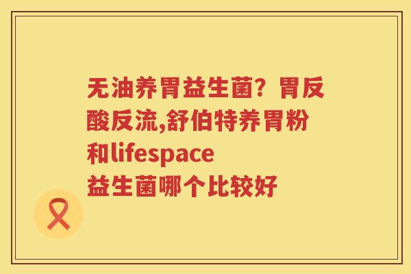 无油养胃益生菌？胃反酸反流,舒伯特养胃粉和lifespace益生菌哪个比较好