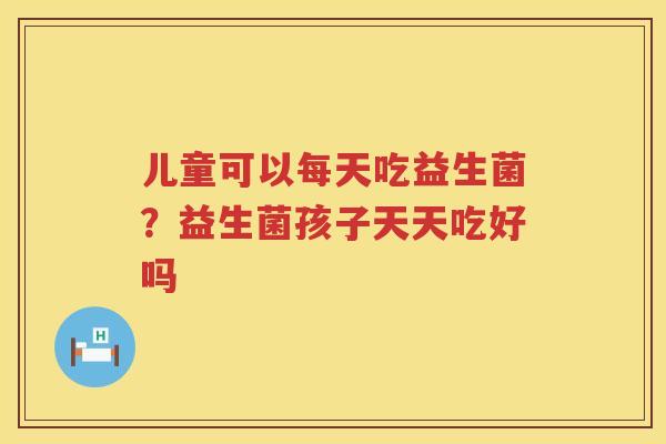 儿童可以每天吃益生菌？益生菌孩子天天吃好吗