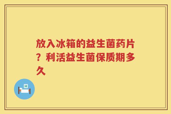 放入冰箱的益生菌药片？利活益生菌保质期多久