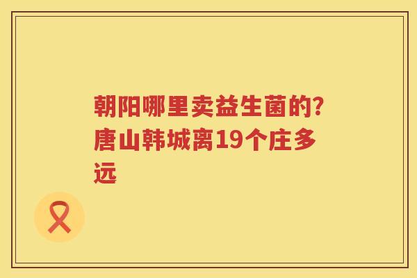 朝阳哪里卖益生菌的？唐山韩城离19个庄多远
