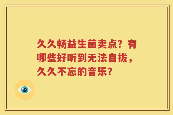 久久畅益生菌卖点？有哪些好听到无法自拔，久久不忘的音乐？