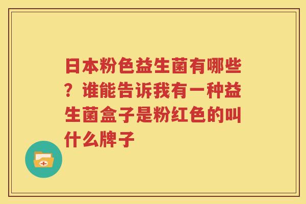 日本粉色益生菌有哪些？谁能告诉我有一种益生菌盒子是粉红色的叫什么牌子