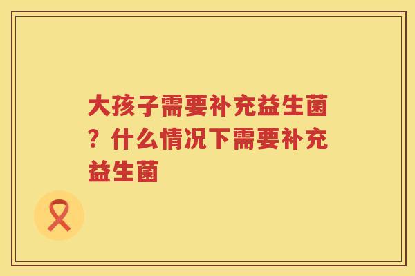 大孩子需要补充益生菌？什么情况下需要补充益生菌