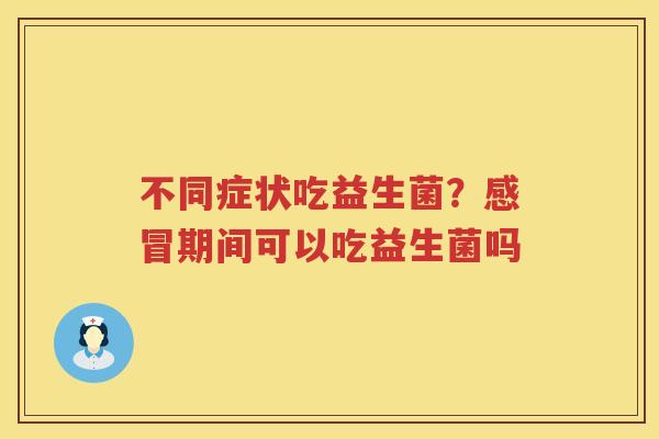 不同症状吃益生菌？感冒期间可以吃益生菌吗