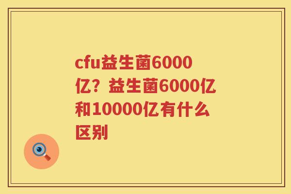 cfu益生菌6000亿？益生菌6000亿和10000亿有什么区别