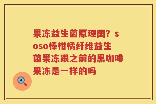 果冻益生菌原理图？soso棒柑橘纤维益生菌果冻跟之前的黑咖啡果冻是一样的吗