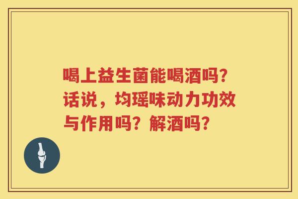喝上益生菌能喝酒吗？话说，均瑶味动力功效与作用吗？解酒吗？