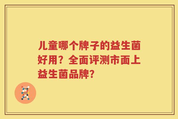 儿童哪个牌子的益生菌好用？全面评测市面上益生菌品牌？