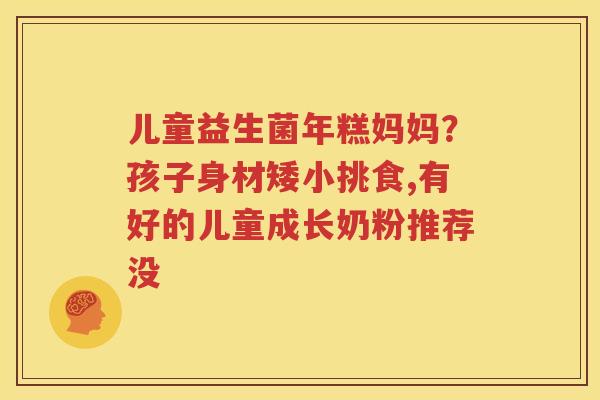 儿童益生菌年糕妈妈？孩子身材矮小挑食,有好的儿童成长奶粉推荐没