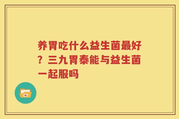 养胃吃什么益生菌最好？三九胃泰能与益生菌一起服吗