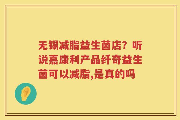 无锡减脂益生菌店？听说嘉康利产品纤奇益生菌可以减脂,是真的吗