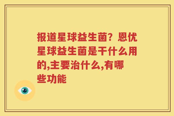 报道星球益生菌？恩优星球益生菌是干什么用的,主要治什么,有哪些功能