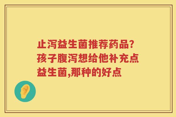 止泻益生菌推荐药品？孩子腹泻想给他补充点益生菌,那种的好点