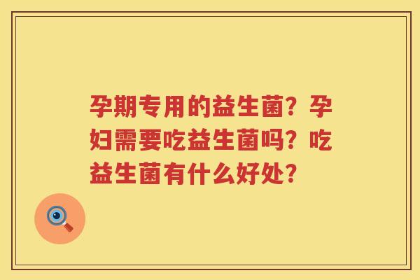 孕期专用的益生菌？孕妇需要吃益生菌吗？吃益生菌有什么好处？