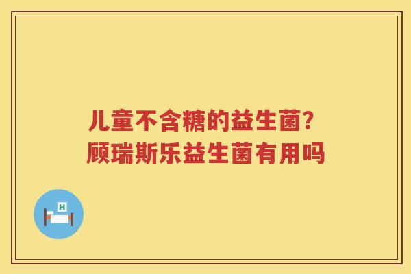 儿童不含糖的益生菌？顾瑞斯乐益生菌有用吗