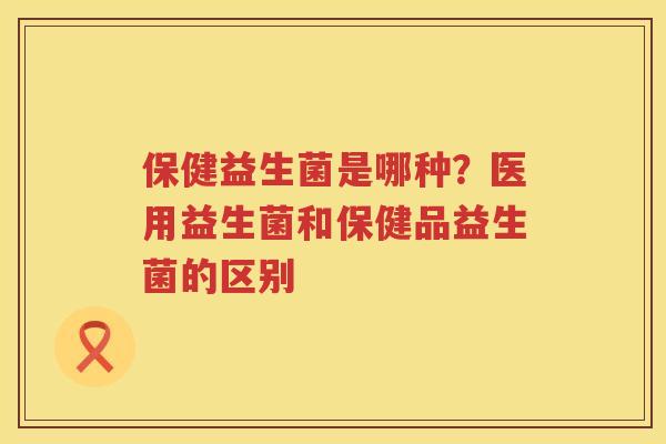 保健益生菌是哪种？医用益生菌和保健品益生菌的区别