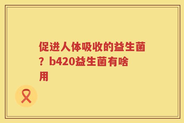 促进人体吸收的益生菌？b420益生菌有啥用