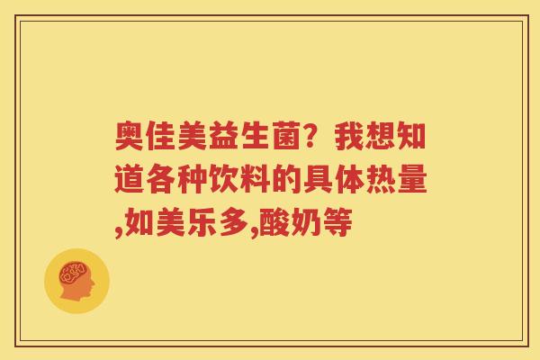 奥佳美益生菌？我想知道各种饮料的具体热量,如美乐多,酸奶等