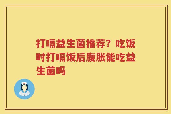打嗝益生菌推荐？吃饭时打嗝饭后腹胀能吃益生菌吗