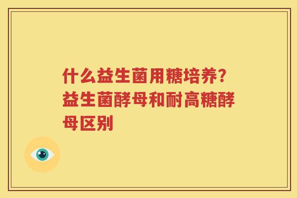 什么益生菌用糖培养？益生菌酵母和耐高糖酵母区别