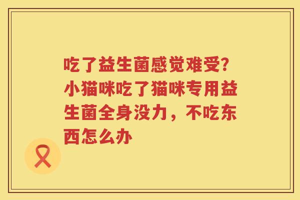 吃了益生菌感觉难受？小猫咪吃了猫咪专用益生菌全身没力，不吃东西怎么办