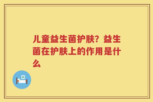 儿童益生菌护肤？益生菌在护肤上的作用是什么