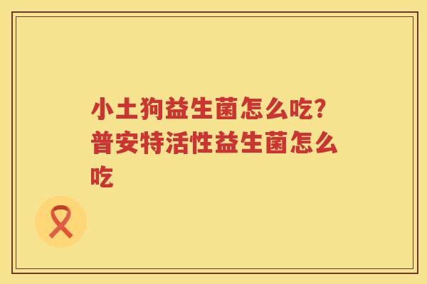 小土狗益生菌怎么吃？普安特活性益生菌怎么吃