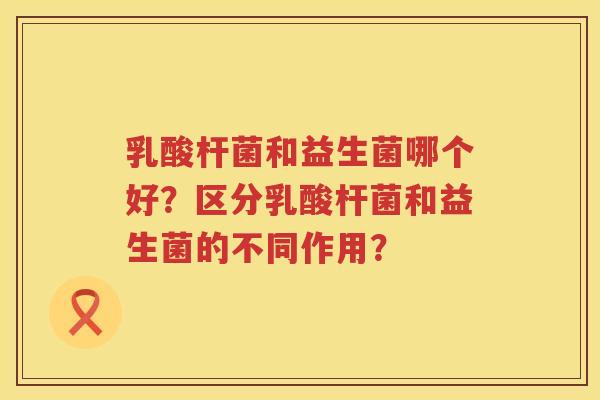乳酸杆菌和益生菌哪个好？区分乳酸杆菌和益生菌的不同作用？