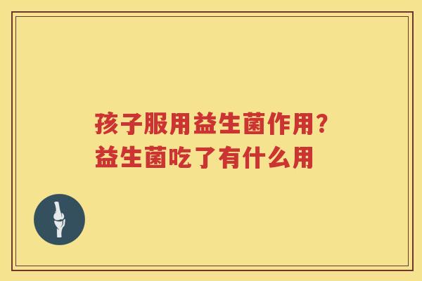 孩子服用益生菌作用？益生菌吃了有什么用