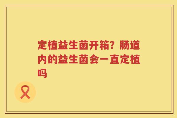 定植益生菌开箱？肠道内的益生菌会一直定植吗