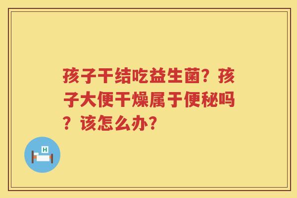 孩子干结吃益生菌？孩子大便干燥属于便秘吗？该怎么办？