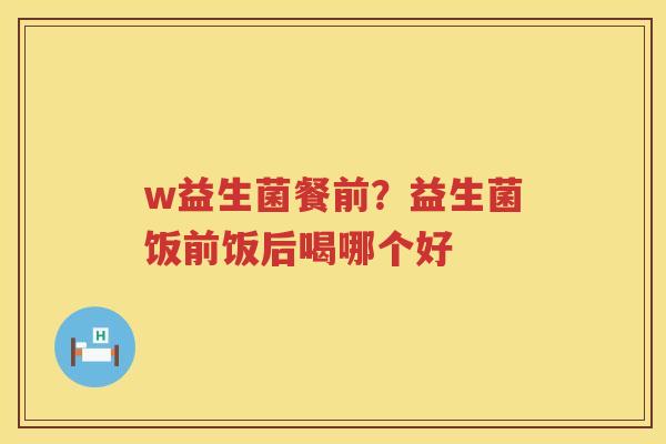 w益生菌餐前？益生菌饭前饭后喝哪个好