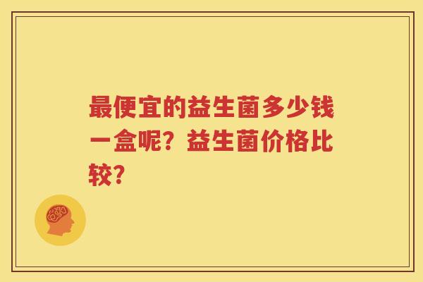 最便宜的益生菌多少钱一盒呢？益生菌价格比较？