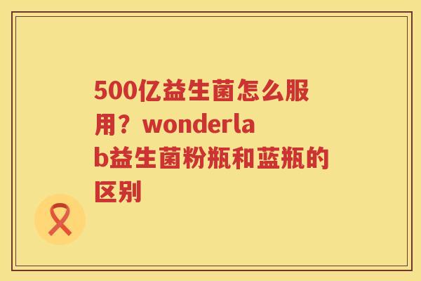 500亿益生菌怎么服用？wonderlab益生菌粉瓶和蓝瓶的区别